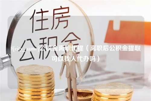 铜仁公积金离职代提（离职后公积金提取可以找人代办吗）