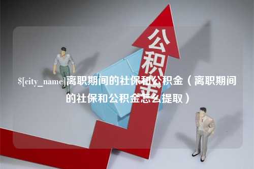 铜仁离职期间的社保和公积金（离职期间的社保和公积金怎么提取）